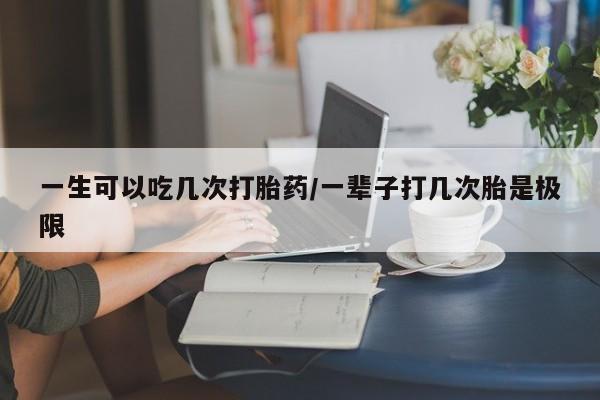 流产药私人联系方式微信一生可以吃几次打胎药/一辈子打几次胎是极限