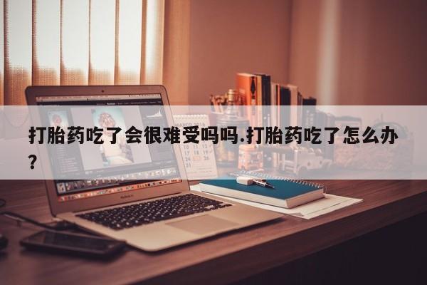流产药私人联系方式微信打胎药吃了会很难受吗吗.打胎药吃了怎么办？