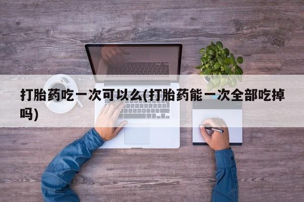 流产药私人联系方式微信打胎药吃一次可以么(打胎药能一次全部吃掉吗)