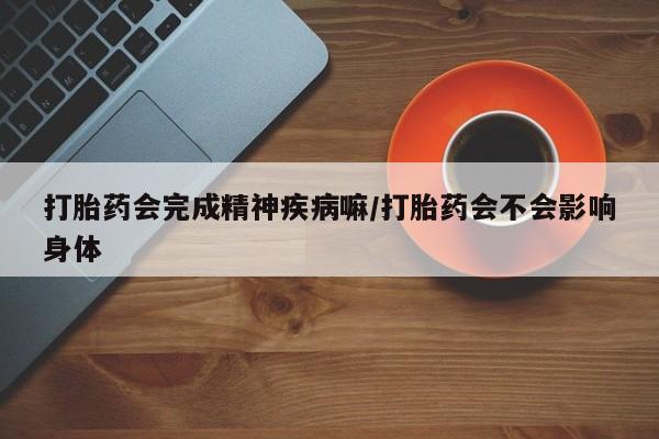流产药私人联系方式微信打胎药会完成精神疾病嘛/打胎药会不会影响身体