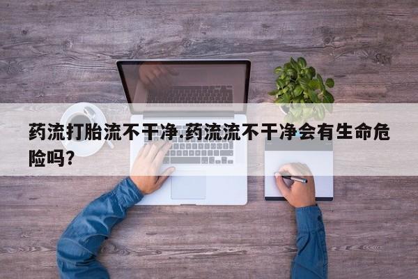 流产药私人联系方式微信药流打胎流不干净.药流流不干净会有生命危险吗？
