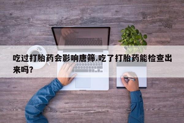 流产药私人联系方式微信吃过打胎药会影响唐筛.吃了打胎药能检查出来吗？