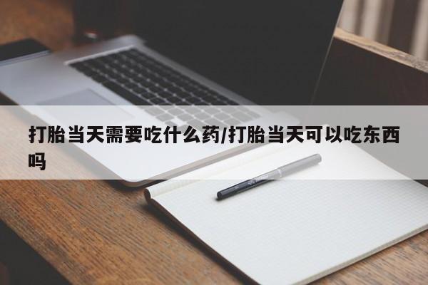 流产药私人联系方式微信打胎当天需要吃什么药/打胎当天可以吃东西吗