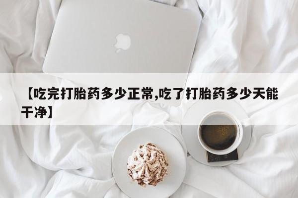 流产药私人联系方式微信【吃完打胎药多少正常,吃了打胎药多少天能干净】