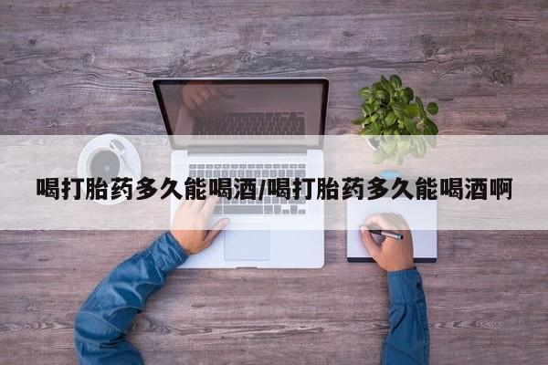 流产药私人联系方式微信喝打胎药多久能喝酒/喝打胎药多久能喝酒啊