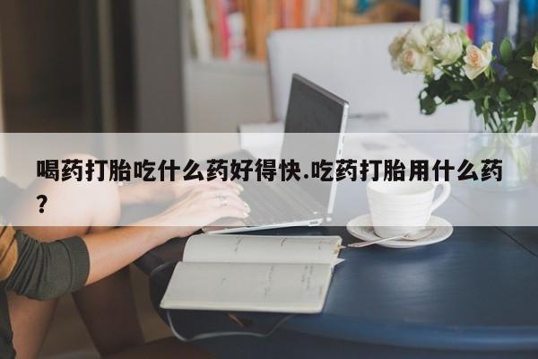 流产药私人联系方式微信喝药打胎吃什么药好得快.吃药打胎用什么药？