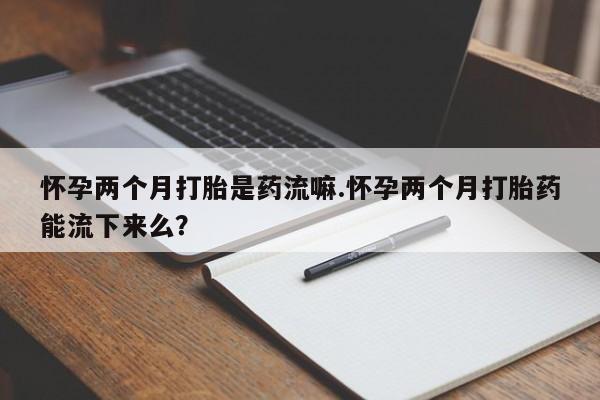 流产药私人联系方式微信怀孕两个月打胎是药流嘛.怀孕两个月打胎药能流下来么？