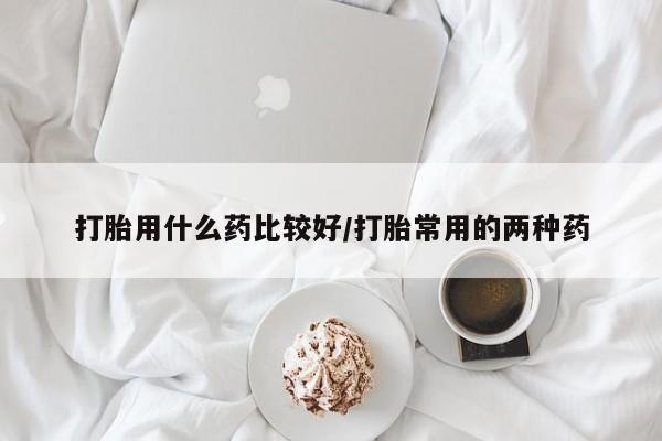 流产药私人联系方式微信打胎用什么药比较好/打胎常用的两种药