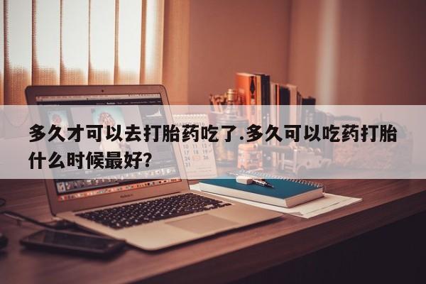 流产药私人联系方式微信多久才可以去打胎药吃了.多久可以吃药打胎什么时候最好？