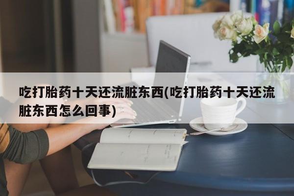 流产药私人联系方式微信吃打胎药十天还流脏东西(吃打胎药十天还流脏东西怎么回事)