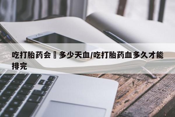 流产药私人联系方式微信吃打胎药会岀多少天血/吃打胎药血多久才能排完