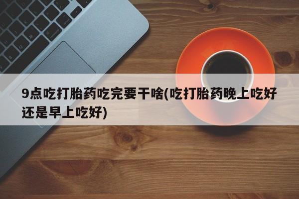 流产药私人联系方式微信9点吃打胎药吃完要干啥(吃打胎药晚上吃好还是早上吃好)