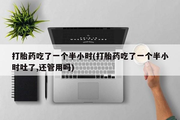 流产药私人联系方式微信打胎药吃了一个半小时(打胎药吃了一个半小时吐了,还管用吗)