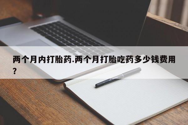 流产药私人联系方式微信两个月内打胎药.两个月打胎吃药多少钱费用？
