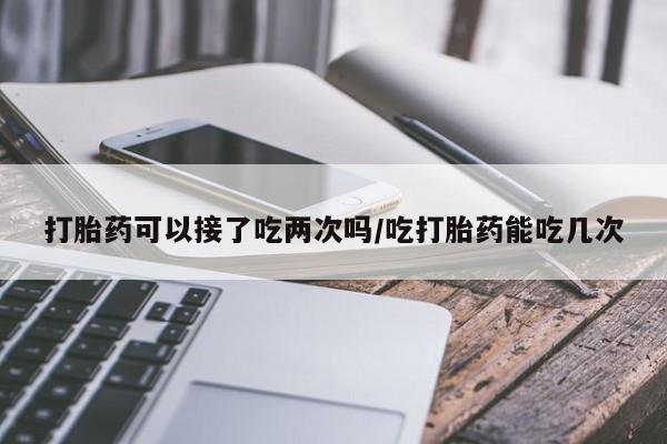 流产药私人联系方式微信打胎药可以接了吃两次吗/吃打胎药能吃几次