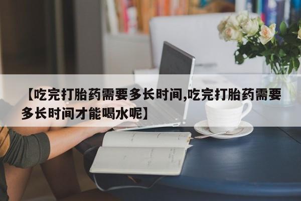 流产药私人联系方式微信【吃完打胎药需要多长时间,吃完打胎药需要多长时间才能喝水呢】