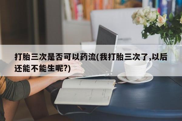 流产药私人联系方式微信打胎三次是否可以药流(我打胎三次了,以后还能不能生呢?)