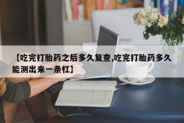 流产药私人联系方式微信【吃完打胎药之后多久复查,吃完打胎药多久能测出来一条杠】