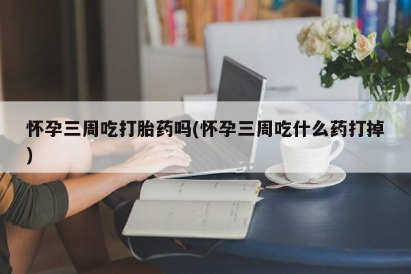流产药私人联系方式微信怀孕三周吃打胎药吗(怀孕三周吃什么药打掉)