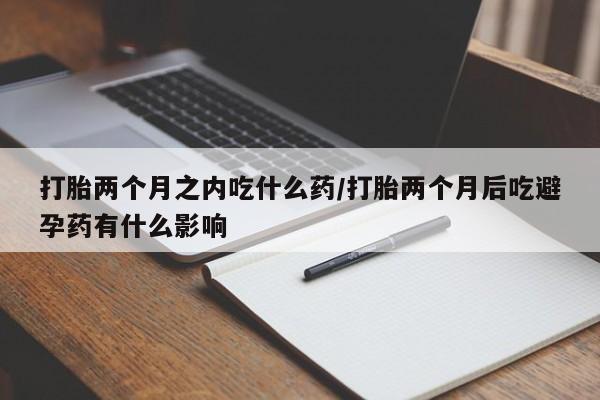 流产药私人联系方式微信打胎两个月之内吃什么药/打胎两个月后吃避孕药有什么影响