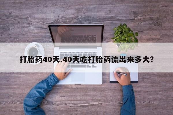 流产药私人联系方式微信打胎药40天.40天吃打胎药流出来多大?