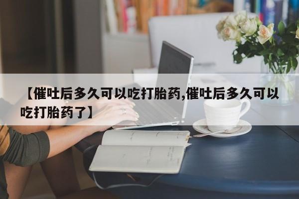 流产药私人联系方式微信【催吐后多久可以吃打胎药,催吐后多久可以吃打胎药了】