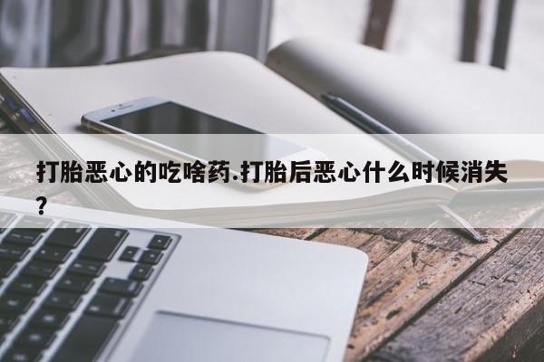 流产药私人联系方式微信打胎恶心的吃啥药.打胎后恶心什么时候消失？
