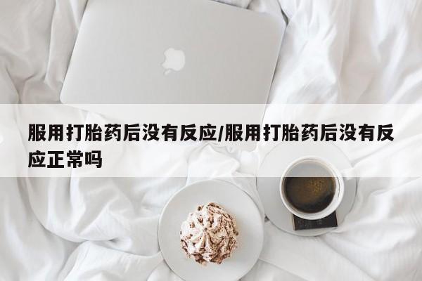 流产药私人联系方式微信服用打胎药后没有反应/服用打胎药后没有反应正常吗