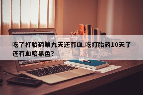 流产药私人联系方式微信吃了打胎药第九天还有血.吃打胎药10天了还有血暗黑色？